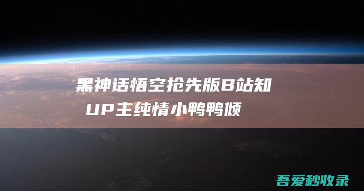 黑神话悟空抢先版-B站知名UP主纯情小鸭鸭倾心打造|瓜皮猪博客