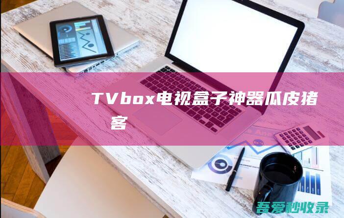 TVbox-电视盒子神器|瓜皮猪博客