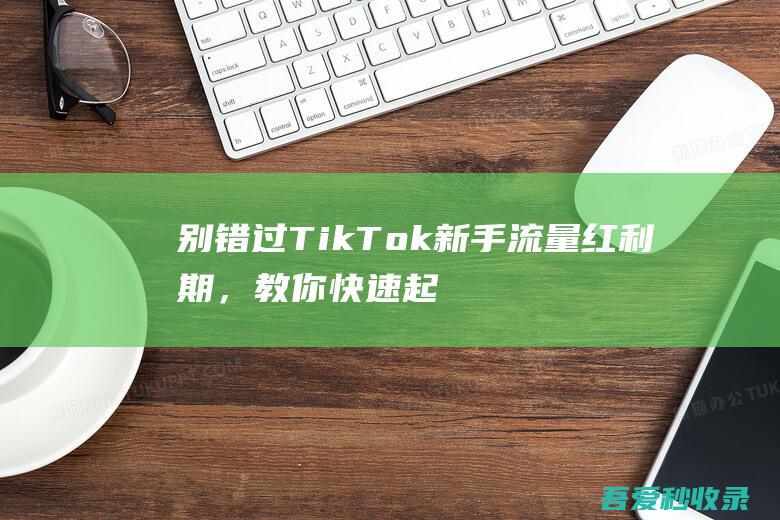 别错过TikTok新手流量红利期，教你快速起号的秘诀！-阿影博客