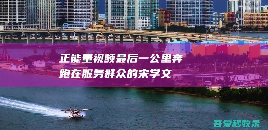 正能量视频最后一公里奔跑在服务群众的宋学文