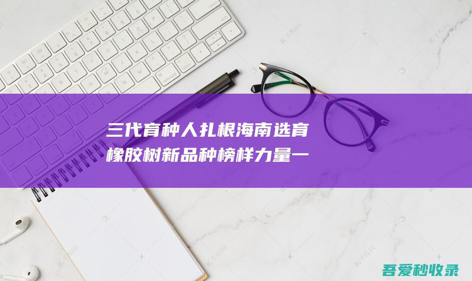 三代育种人扎根海南选育橡胶树新品种榜样力量一场跨越六十六年的科研接力