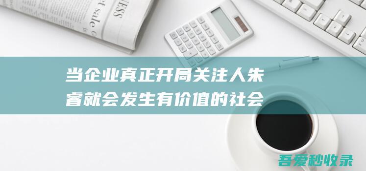 当企业真正开局关注人朱睿就会发生有价值的社会翻新