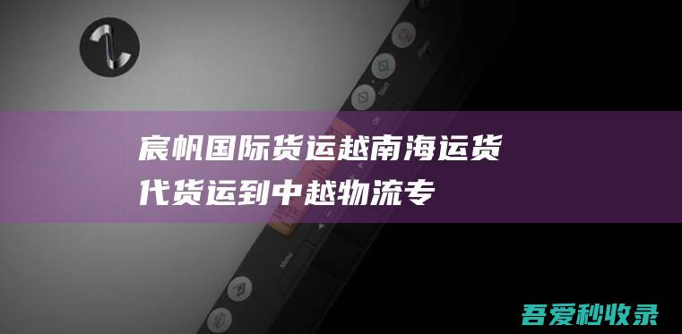 宸帆国际货运-越南海运货代-货运到中越物流专线-宸帆国际货运-越南陆运-越南物流公司-www.chenfan56.com